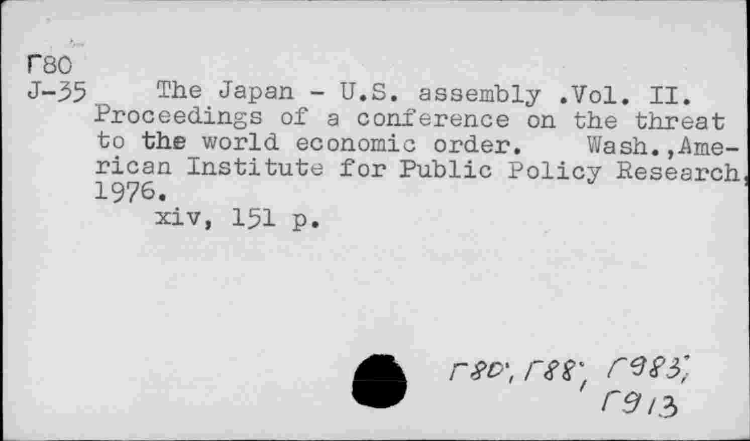 ﻿F80
J-35. The Japan - U.S. assembly .Vol. II.
Proceedings of a conference on the threat to theworld economic order. Wash.American Institute for Public Policy Research 1976.
xiv, 151 p.
